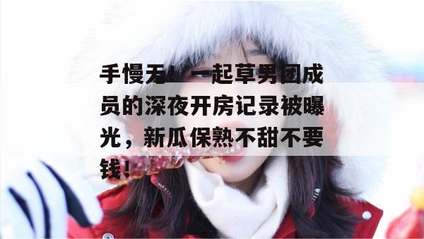 手慢无！一起草男团成员的深夜开房记录被曝光，新瓜保熟不甜不要钱！