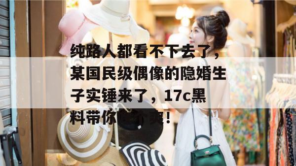 纯路人都看不下去了，某国民级偶像的隐婚生子实锤来了，17c黑料带你吃个爽！
