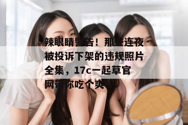 辣眼睛警告！那些连夜被投诉下架的违规照片全集，17c一起草官网带你吃个爽！