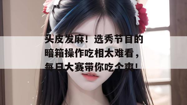 头皮发麻！选秀节目的暗箱操作吃相太难看，每日大赛带你吃个爽！